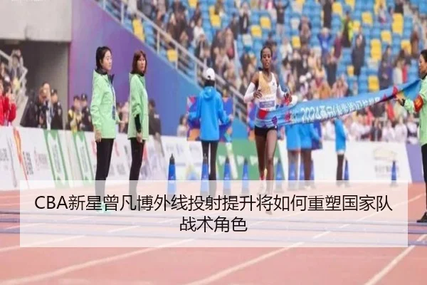 CBA新星曾凡博外线投射提升将如何重塑国家队战术角色