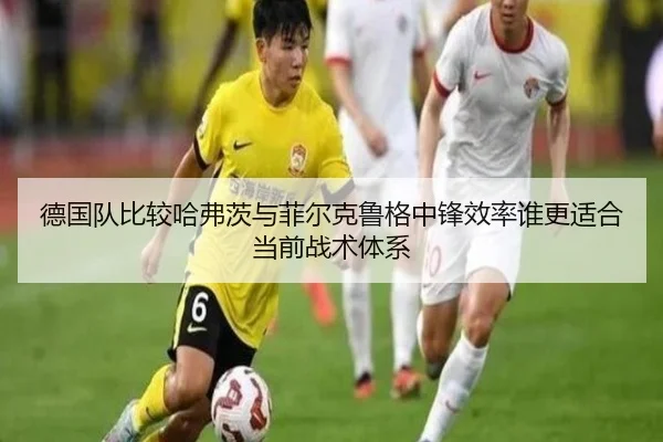 德国队比较哈弗茨与菲尔克鲁格中锋效率谁更适合当前战术体系