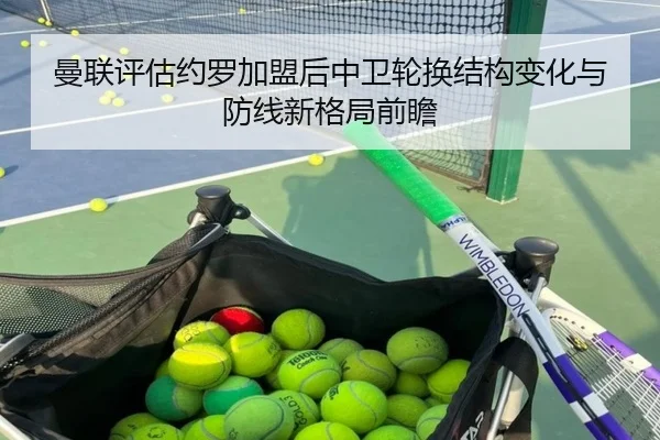 曼联评估约罗加盟后中卫轮换结构变化与防线新格局前瞻