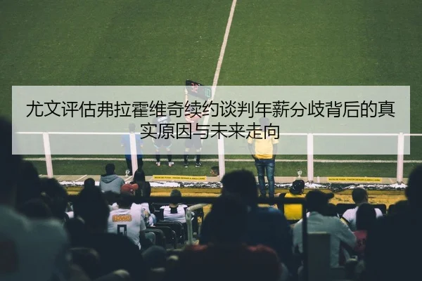 尤文评估弗拉霍维奇续约谈判年薪分歧背后的真实原因与未来走向