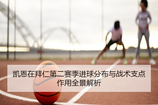 凯恩在拜仁第二赛季进球分布与战术支点作用全景解析