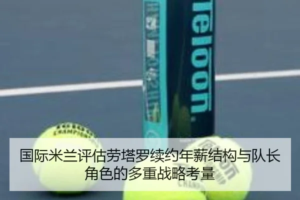 国际米兰评估劳塔罗续约年薪结构与队长角色的多重战略考量