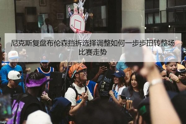 尼克斯复盘布伦森挡拆选择调整如何一步步扭转整场比赛走势