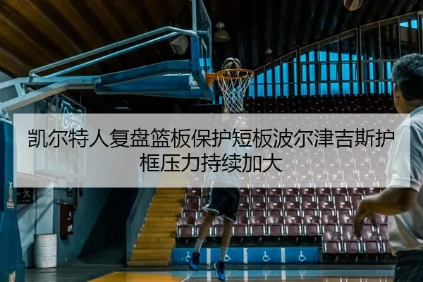 凯尔特人复盘篮板保护短板波尔津吉斯护框压力持续加大